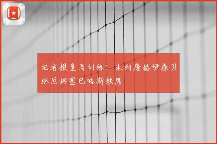 记者报皇马训练：米利唐赫伊森贝林厄姆塞巴略斯缺席