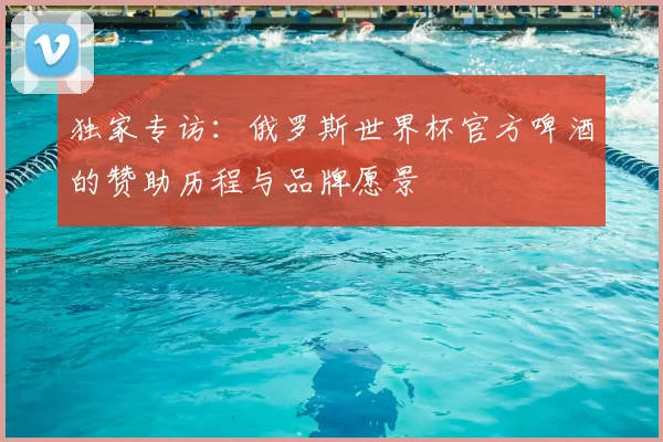 独家专访：俄罗斯世界杯官方啤酒的赞助历程与品牌愿景