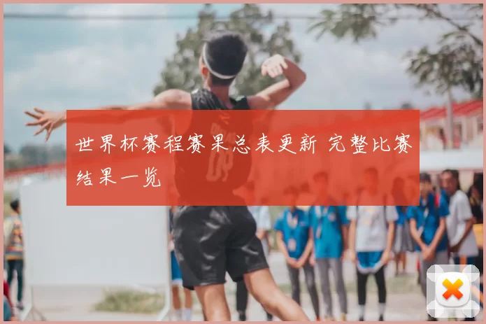 世界杯赛程赛果总表更新 完整比赛结果一览