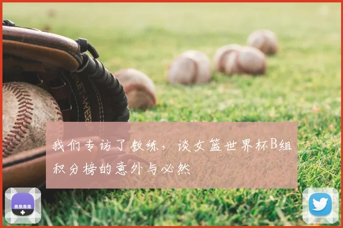 我们专访了教练，谈女篮世界杯B组积分榜的意外与必然
