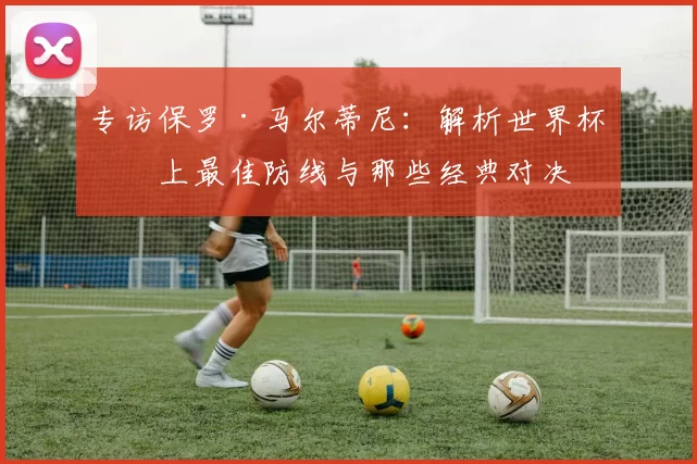 专访保罗·马尔蒂尼：解析世界杯史上最佳防线与那些经典对决
