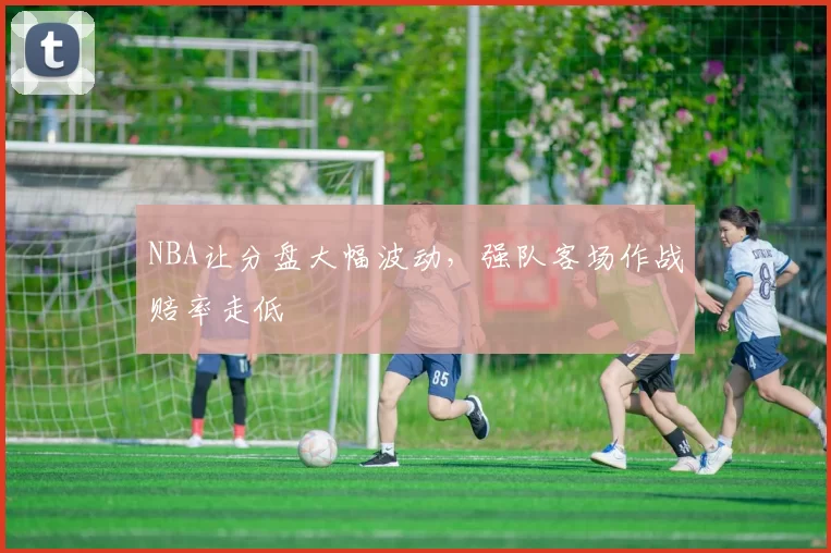 NBA让分盘大幅波动，强队客场作战赔率走低