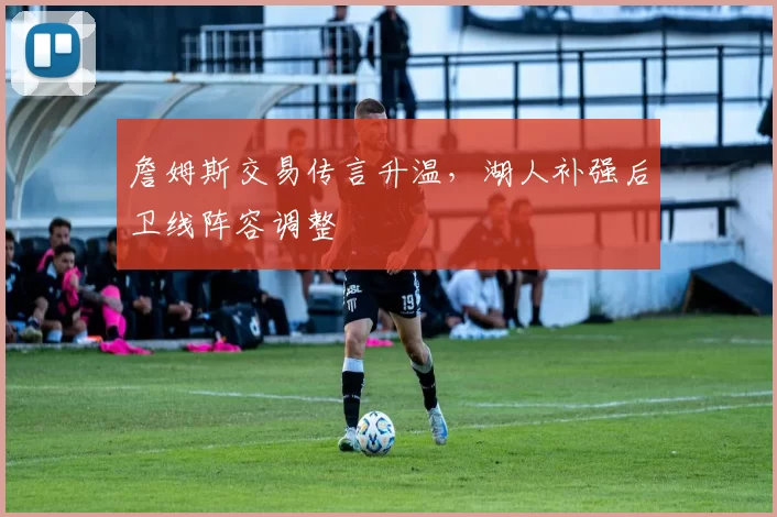 詹姆斯交易传言升温，湖人补强后卫线阵容调整