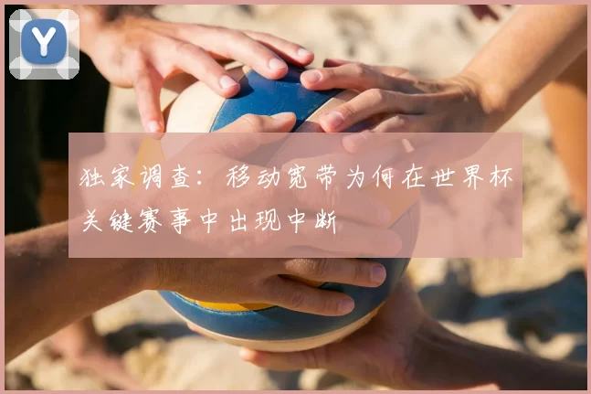 独家调查:移动宽带为何在世界杯关键赛事中出现中断
