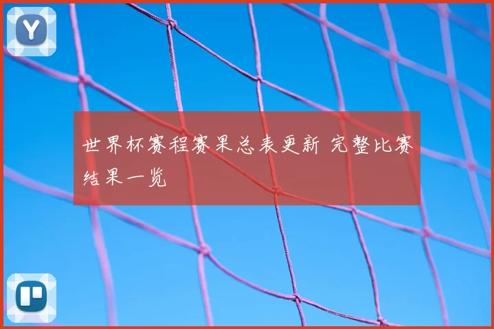 世界杯赛程赛果总表更新 完整比赛结果一览