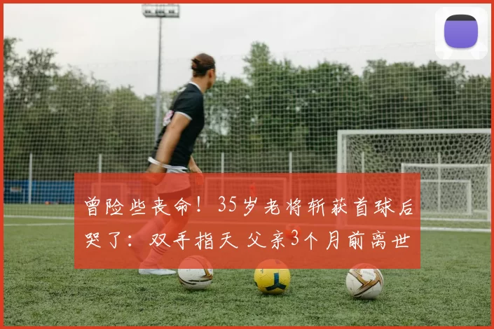 曾险些丧命！35岁老将斩获首球后哭了：双手指天 父亲3个月前离世