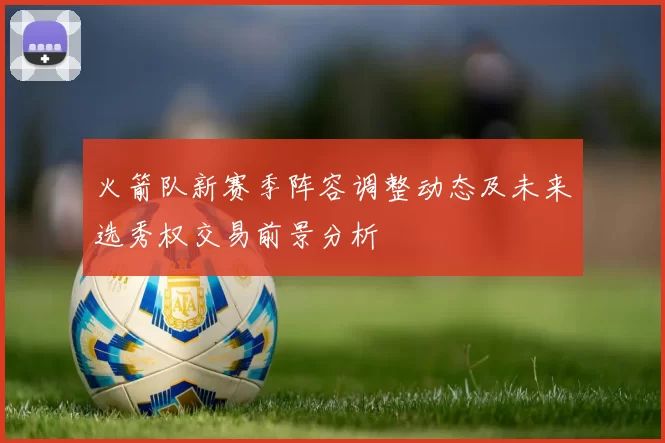 火箭队新赛季阵容调整动态及未来选秀权交易前景分析