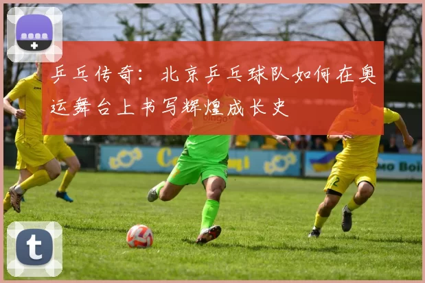 乒乓传奇：北京乒乓球队如何在奥运舞台上书写辉煌成长史
