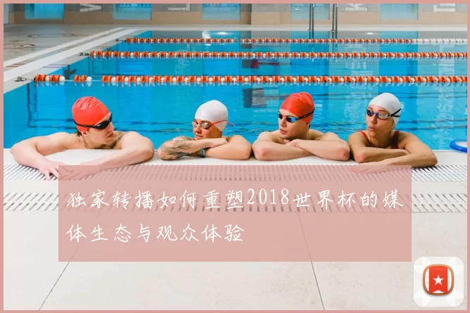 独家转播如何重塑2018世界杯的媒体生态与观众体验