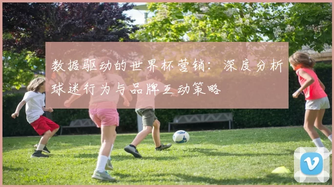 数据驱动的世界杯营销:深度分析球迷行为与品牌互动策略