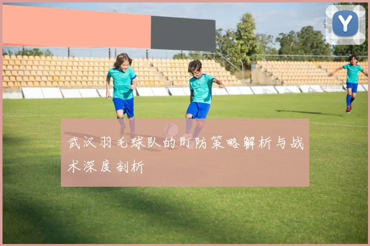 武汉羽毛球队的盯防策略解析与战术深度剖析