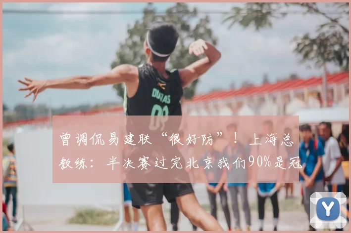 曾调侃易建联“很好防”！上海总教练：半决赛过完北京我们90%是冠军