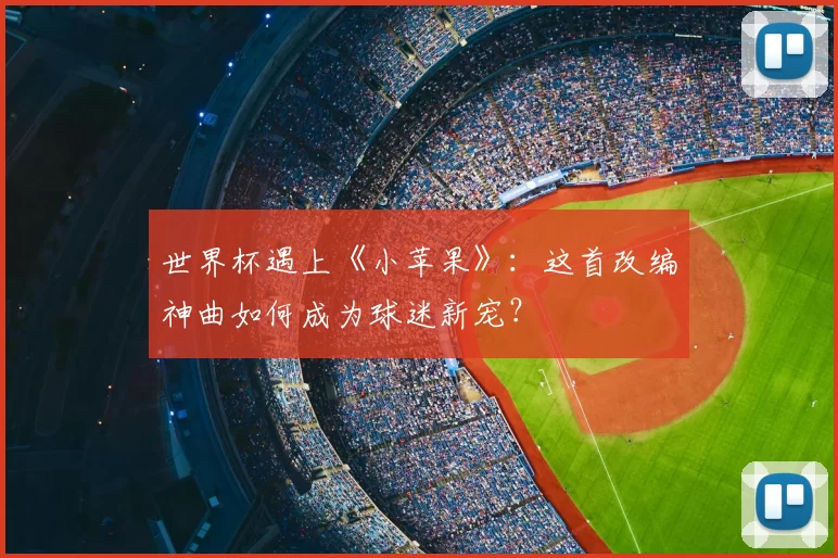 世界杯遇上《小苹果》:这首改编神曲如何成为球迷新宠?