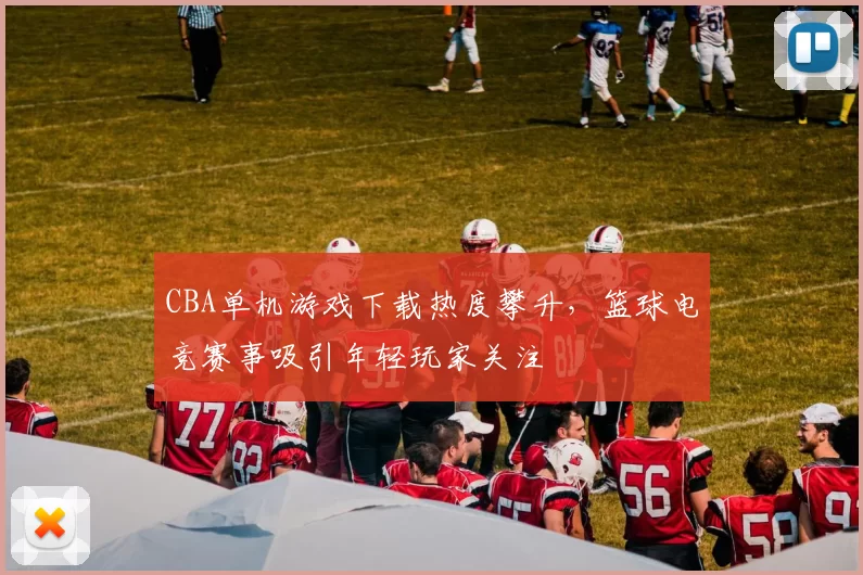 CBA单机游戏下载热度攀升,篮球电竞赛事吸引年轻玩家关注
