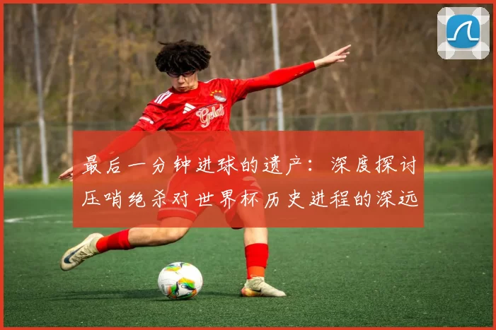 最后一分钟进球的遗产：深度探讨压哨绝杀对世界杯历史进程的深远影响