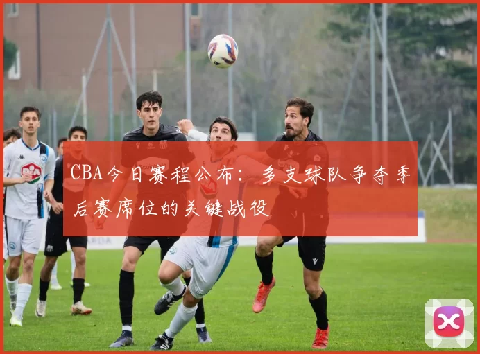 CBA今日赛程公布:多支球队争夺季后赛席位的关键战役