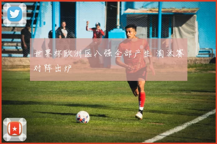 世界杯欧洲区八强全部产生 淘汰赛对阵出炉