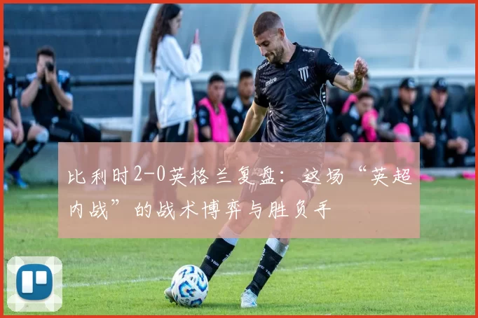 比利时2-0英格兰复盘:这场“英超内战”的战术博弈与胜负手