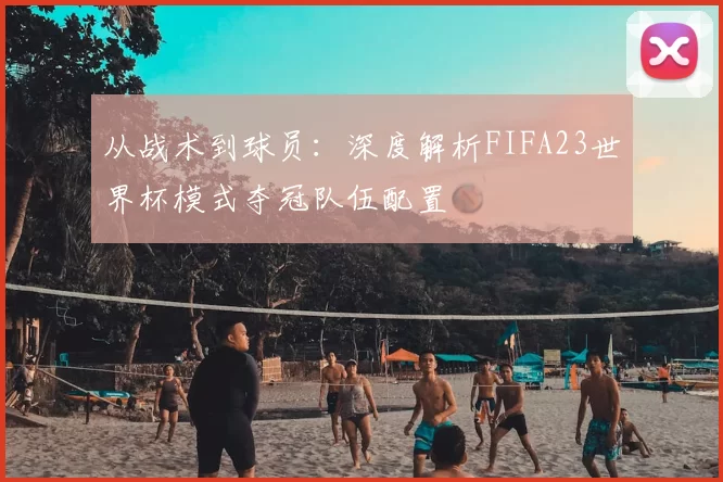 从战术到球员：深度解析FIFA23世界杯模式夺冠队伍配置