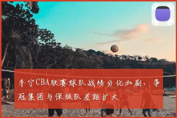 李宁CBA联赛球队战绩分化加剧，争冠集团与保级队差距扩大