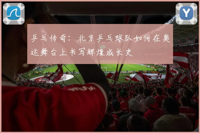 乒乓传奇：北京乒乓球队如何在奥运舞台上书写辉煌成长史